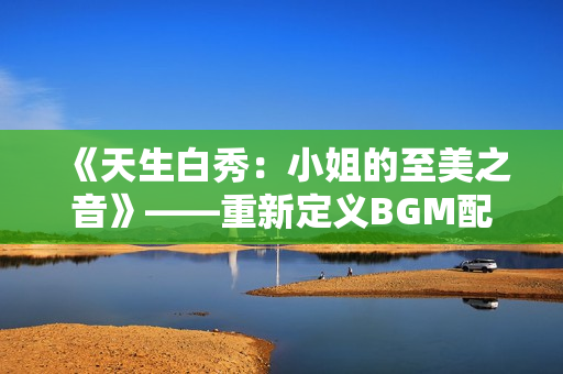 《天生白秀：小姐的至美之音》——重新定义BGM配乐魅力