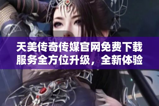 天美传奇传媒官网免费下载服务全方位升级，全新体验等你解锁