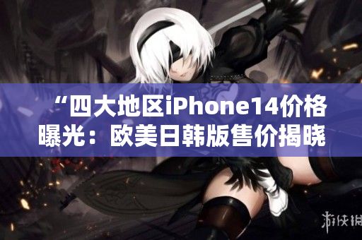 “四大地区iPhone14价格曝光：欧美日韩版售价揭晓”