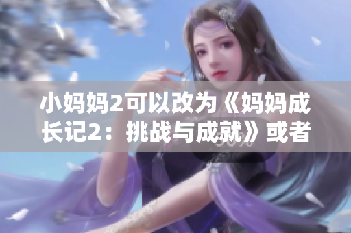 小妈妈2可以改为《妈妈成长记2：挑战与成就》或者《新时代妈妈2：奋斗与收获》。