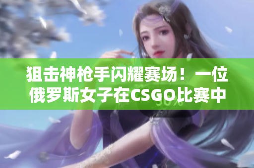 狙击神枪手闪耀赛场！一位俄罗斯女子在CSGO比赛中展现高超技艺