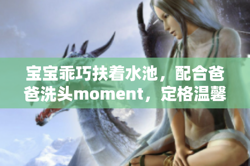 宝宝乖巧扶着水池，配合爸爸洗头moment，定格温馨亲子时刻