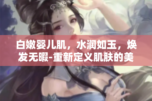 白嫩婴儿肌，水润如玉，焕发无暇-重新定义肌肤的美好状态