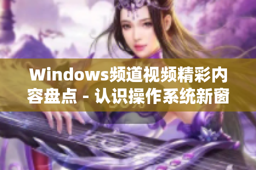 Windows频道视频精彩内容盘点 - 认识操作系统新窗口