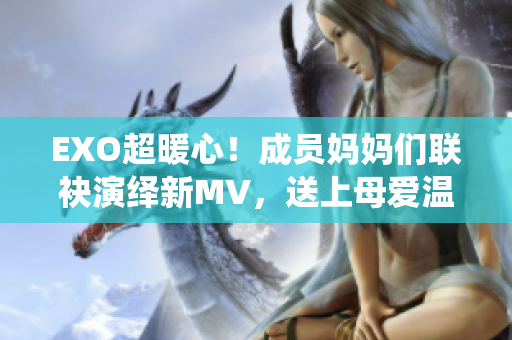 EXO超暖心！成员妈妈们联袂演绎新MV，送上母爱温暖人心