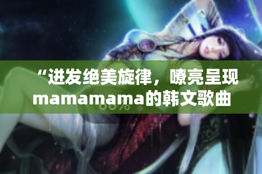 “迸发绝美旋律，嘹亮呈现mamamama的韩文歌曲”