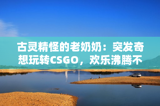 古灵精怪的老奶奶：突发奇想玩转CSGO，欢乐沸腾不断