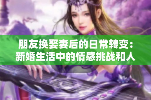 朋友换娶妻后的日常转变：新婚生活中的情感挑战和人际关系调整