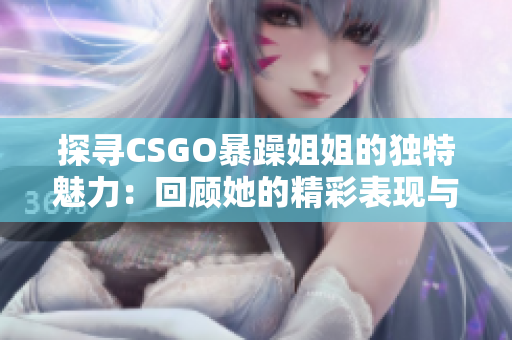 探寻CSGO暴躁姐姐的独特魅力：回顾她的精彩表现与瞬间经典