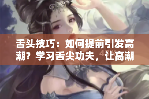 舌头技巧：如何提前引发高潮？学习舌尖功夫，让高潮提前到来