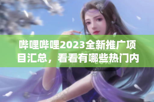 哔哩哔哩2023全新推广项目汇总，看看有哪些热门内容值得期待！(1)