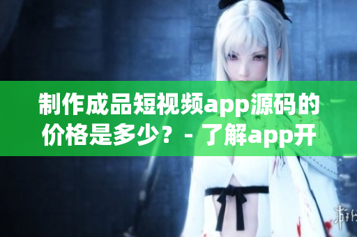 制作成品短视频app源码的价格是多少？- 了解app开发成本