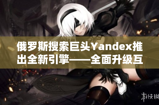 俄罗斯搜索巨头Yandex推出全新引擎——全面升级互联网搜索体验