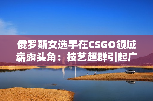 俄罗斯女选手在CSGO领域崭露头角：技艺超群引起广泛关注