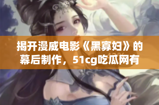 揭开漫威电影《黑寡妇》的幕后制作，51cg吃瓜网有料！