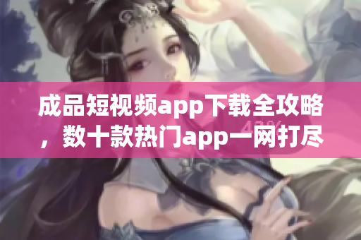 成品短视频app下载全攻略，数十款热门app一网打尽