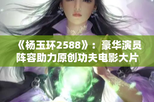 《杨玉环2588》：豪华演员阵容助力原创功夫电影大片