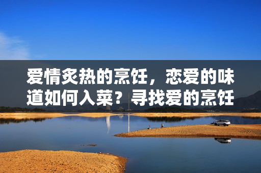 爱情炙热的烹饪，恋爱的味道如何入菜？寻找爱的烹饪秘方的甜蜜浪漫