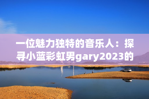 一位魅力独特的音乐人：探寻小蓝彩虹男gary2023的音乐世界