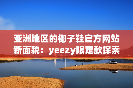 亚洲地区的椰子鞋官方网站新面貌：yeezy限定款探索者