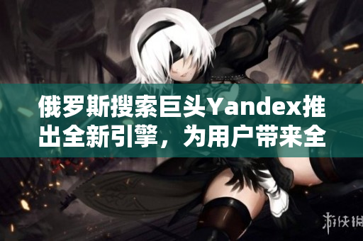 俄罗斯搜索巨头Yandex推出全新引擎，为用户带来全新体验