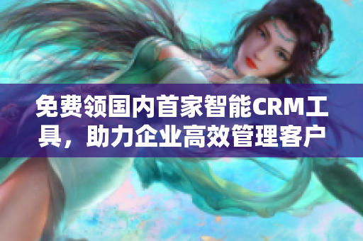 免费领国内首家智能CRM工具，助力企业高效管理客户沟通