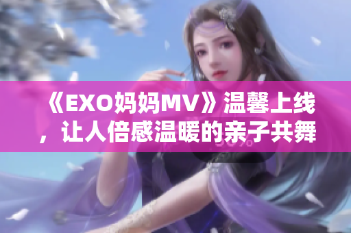 《EXO妈妈MV》温馨上线，让人倍感温暖的亲子共舞！