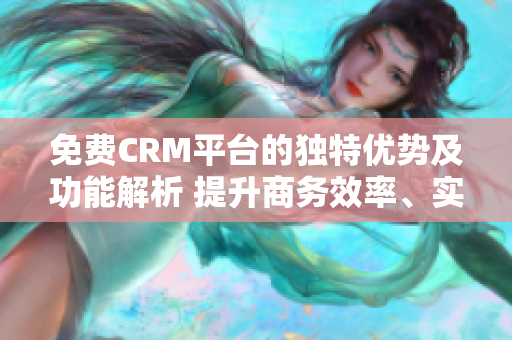 免费CRM平台的独特优势及功能解析 提升商务效率、实现客户管理全方位升级