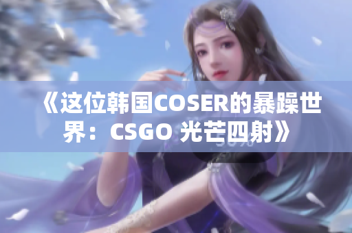 《这位韩国COSER的暴躁世界：CSGO 光芒四射》