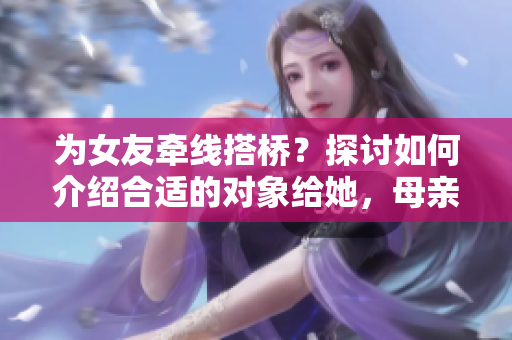 为女友牵线搭桥？探讨如何介绍合适的对象给她，母亲的朋友或将成为关键