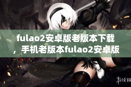 fulao2安卓版老版本下载，手机老版本fulao2安卓版安装包获取(1)