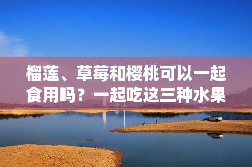 榴莲、草莓和樱桃可以一起食用吗？一起吃这三种水果有什么营养功效？(1)