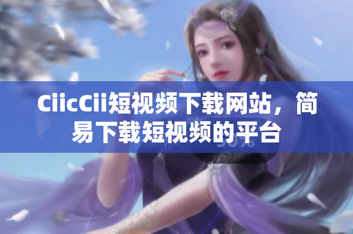 CiicCii短视频下载网站，简易下载短视频的平台