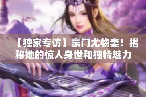 【独家专访】豪门尤物妻！揭秘她的惊人身世和独特魅力