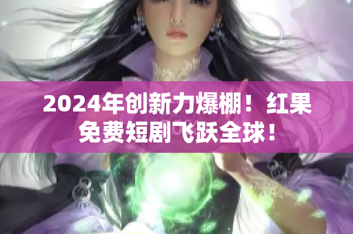 2024年创新力爆棚！红果免费短剧飞跃全球！