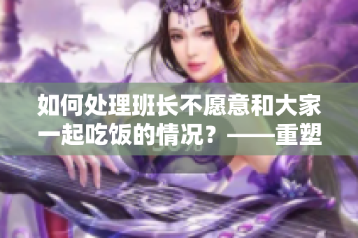 如何处理班长不愿意和大家一起吃饭的情况？——重塑班级团结的关键