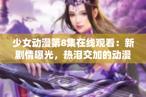 少女动漫第8集在线观看：新剧情曝光，热泪交加的动漫情节令人感动