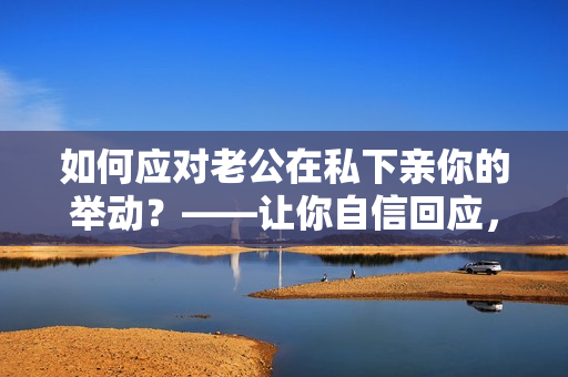 如何应对老公在私下亲你的举动？——让你自信回应，避免不必要的尴尬！