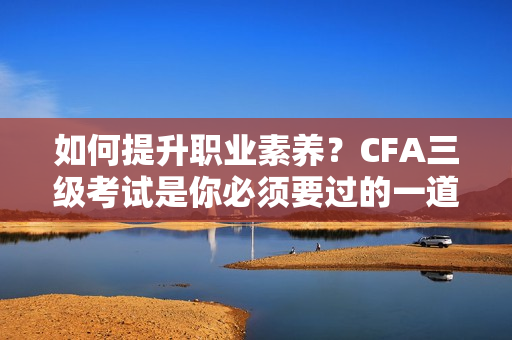 如何提升职业素养？CFA三级考试是你必须要过的一道坎