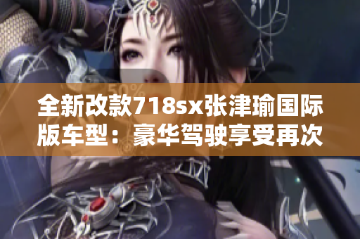 全新改款718sx张津瑜国际版车型：豪华驾驶享受再次升级