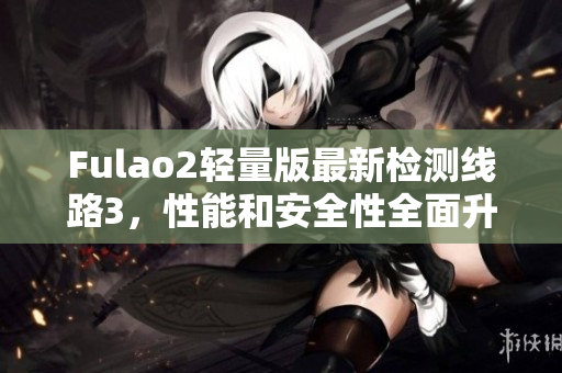 Fulao2轻量版最新检测线路3，性能和安全性全面升级