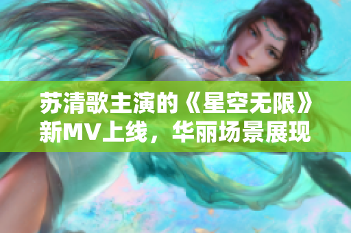 苏清歌主演的《星空无限》新MV上线，华丽场景展现星球之旅！