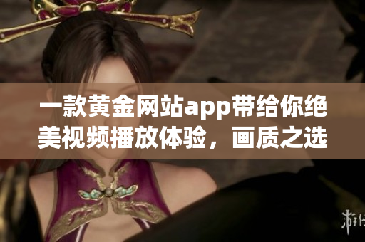 一款黄金网站app带给你绝美视频播放体验，画质之选不容忽视