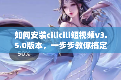 如何安装cilicili短视频v3.5.0版本，一步步教你搞定(1)