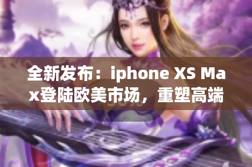 全新发布：iphone XS Max登陆欧美市场，重塑高端智能手机标准