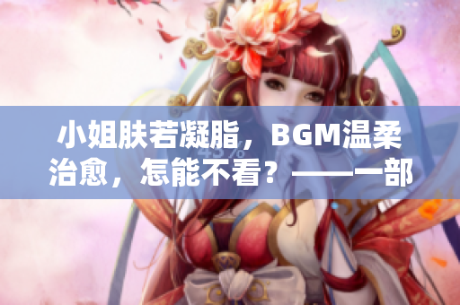 小姐肤若凝脂，BGM温柔治愈，怎能不看？——一部值得品味的佳片