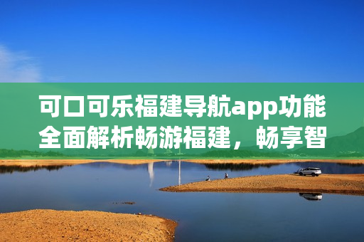 可口可乐福建导航app功能全面解析畅游福建，畅享智能导航服务(1)