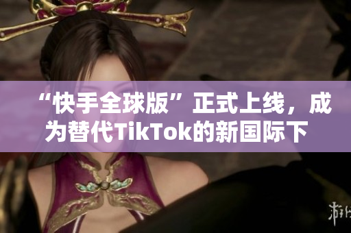 “快手全球版”正式上线，成为替代TikTok的新国际下载选择