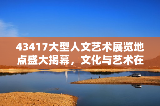 43417大型人文艺术展览地点盛大揭幕，文化与艺术在这里完美交融