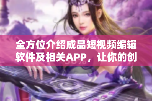 全方位介绍成品短视频编辑软件及相关APP，让你的创意想象无限扩展